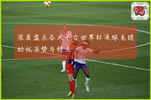 深度盘点各大平台世界杯滚球竞猜的优劣势与特点