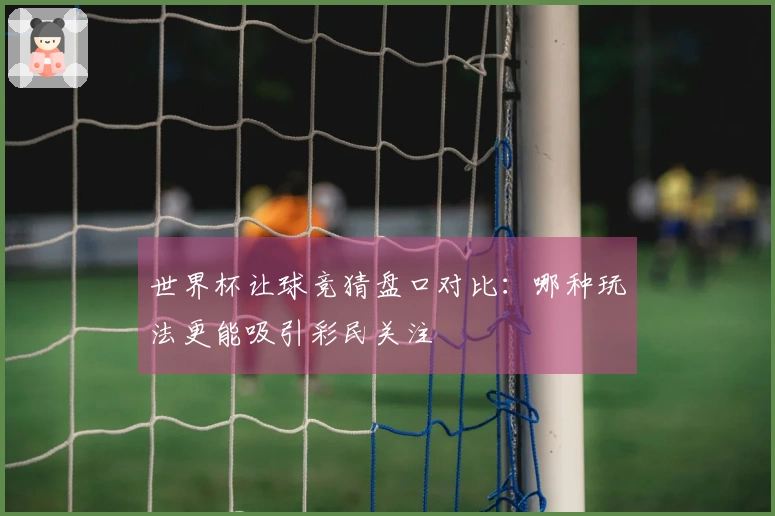 世界杯让球竞猜盘口对比：哪种玩法更能吸引彩民关注